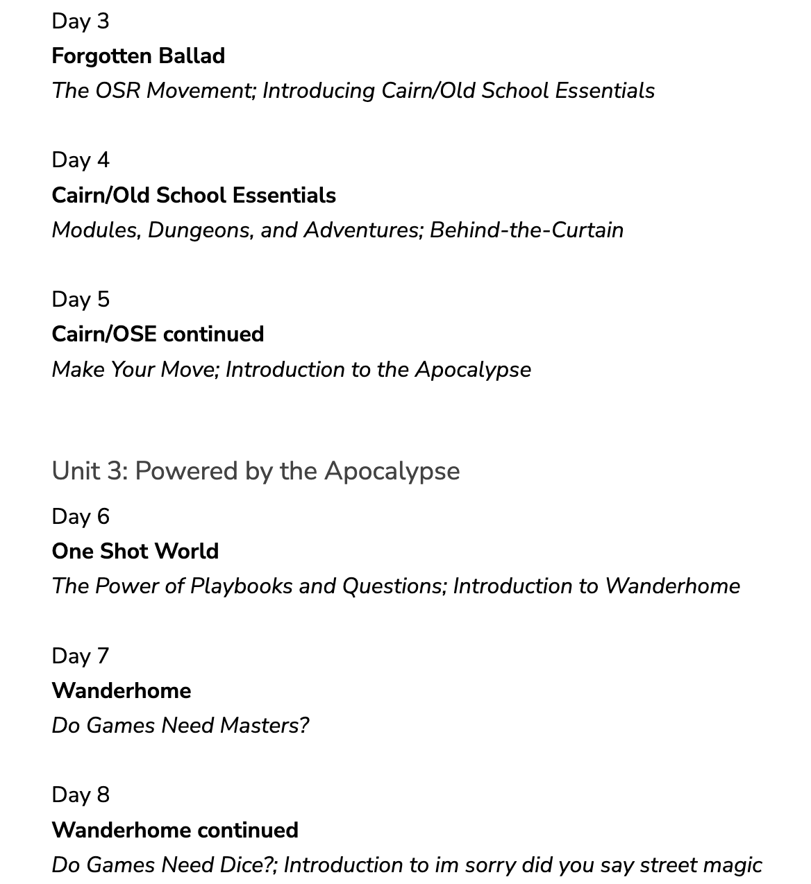 Day 3 Forgotten Ballad The OSR Movement; Introducing Cairn/Old School Essentials  Day 4 Cairn/Old School Essentials Modules, Dungeons, and Adventures; Behind-the-Curtain  Day 5 Cairn/OSE continued Make Your Move; Introduction to the Apocalypse  Unit 3: Powered by the Apocalypse Day 6 One Shot World The Power of Playbooks and Questions; Introduction to Wanderhome  Day 7 Wanderhome Do Games Need Masters?  Day 8 Wanderhome continued Do Games Need Dice?; Introduction to im sorry did you say street magic